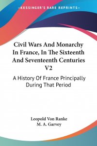 Civil Wars And Monarchy In France, In The Sixteenth And Seventeenth Centuries V2. A History Of France Principally During That Period