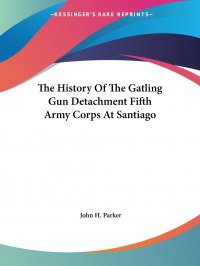 John H. Parker - «The History Of The Gatling Gun Detachment Fifth Army Corps At Santiago»