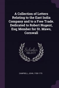 A Collection of Letters Relating to the East India Company and to a Free Trade. Dedicated to Robert Nugent, Esq; Member for St. Maws, Cornwall