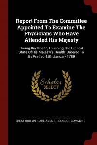 Report From The Committee Appointed To Examine The Physicians Who Have Attended His Majesty. During His Illness, Touching The Present State Of His Majesty's Health. Ordered To Be Printed