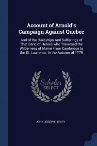 Account of Arnold's Campaign Against Quebec. And of the Hardships And Sufferings of That Band of Heroes who Traversed the Wilderness of Maine From Cambridge to the St. Lawrence, in the A