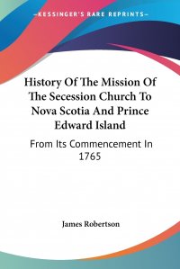 James Robertson - «History Of The Mission Of The Secession Church To Nova Scotia And Prince Edward Island. From Its Commencement In 1765»