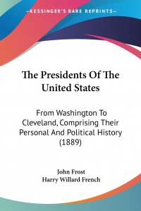 John Frost, Harry Willard French - «The Presidents Of The United States. From Washington To Cleveland, Comprising Their Personal And Political History (1889)»