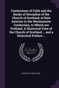 Confessions of Faith and the Books of Discipline of the Church of Scotland; of Date Anterior to the Westminster Confession, to Which are Prefixed, A Historical View of the Church of Scotland