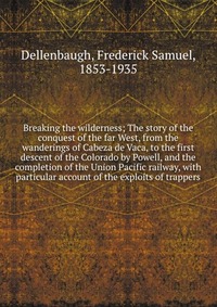 Breaking the wilderness; The story of the conquest of the far West, from the wanderings of Cabeza de Vaca, to the first descent of the Colorado by Powell, and the completion of the Union Paci