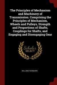 William Fairbairn - «The Principles of Mechanism and Machinery of Transmission. Comprising the Principles of Mechanism, Wheels and Pulleys, Strength and Proportions of Shafts, Couplings for Shafts, and Engaging a»