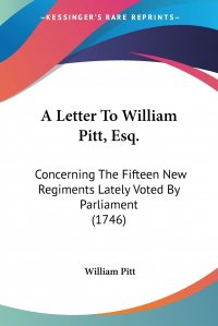 William Pitt - «A Letter To William Pitt, Esq. Concerning The Fifteen New Regiments Lately Voted By Parliament (1746)»