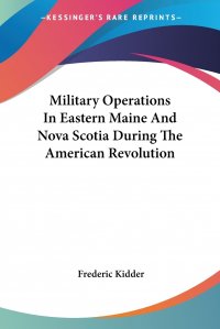 Frederic Kidder - «Military Operations In Eastern Maine And Nova Scotia During The American Revolution»