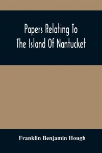 Papers Relating To The Island Of Nantucket. With Documents Relating To The Original Settlement Of That Island, Martha'S Vineyard, And Other Islands Adjacent, Known As Dukes County, While