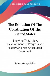 Sydney George Fisher - «The Evolution Of The Constitution Of The United States. Showing That It Is A Development Of Progressive History And Not An Isolated Document»