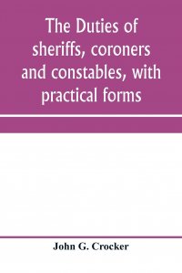 The duties of sheriffs, coroners and constables, with practical forms