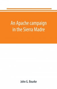 John G. Bourke - «An Apache campaign in the Sierra Madre. an account of the expedition in pursuit of the hostile Chiricahua Apaches in the spring of 1883»