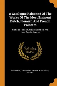 John Smith, John Smith (dealer in pictures, London.) - «A Catalogue Raisonne Of The Works Of The Most Eminent Dutch, Flemish And French Painters. Nicholas Poussin, Claude Lorraine, And Jean Baptist Greuze»