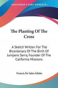 The Planting Of The Cross. A Sketch Written For The Bicentenary Of The Birth Of Junipero Serra, Founder Of The California Missions