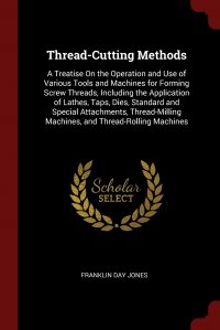 Thread-Cutting Methods. A Treatise On the Operation and Use of Various Tools and Machines for Forming Screw Threads, Including the Application of Lathes, Taps, Dies, Standard and Special Atta