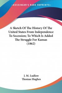 A Sketch Of The History Of The United States From Independence To Secession; To Which Is Added The Struggle For Kansas (1862)