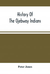 Peter Jones - «History Of The Ojebway Indians. With Especial Reference To Their Conversion To Christianity ; With A Brief Memoir Of The Writer»