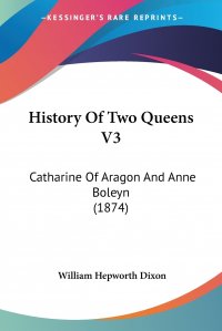 William Hepworth Dixon - «History Of Two Queens V3. Catharine Of Aragon And Anne Boleyn (1874)»