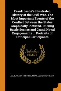 Frank Leslie, Louis Shepheard Moat - «Frank Leslie's Illustrated History of the Civil War. The Most Important Events of the Conflict Between the States Graphically Pictured. Stirring Battle Scenes and Grand Naval Engagements»