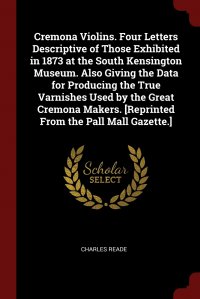 Charles Reade - «Cremona Violins. Four Letters Descriptive of Those Exhibited in 1873 at the South Kensington Museum. Also Giving the Data for Producing the True Varnishes Used by the Great Cremona Makers. .R»