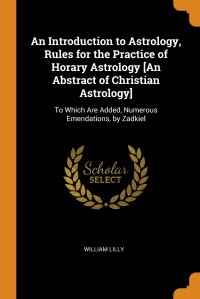 William Lilly - «An Introduction to Astrology, Rules for the Practice of Horary Astrology .An Abstract of Christian Astrology.. To Which Are Added, Numerous Emendations, by Zadkiel»