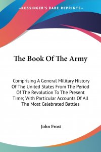 John Frost - «The Book Of The Army. Comprising A General Military History Of The United States From The Period Of The Revolution To The Present Time; With Particular Accounts Of All The Most Celebrated Bat»