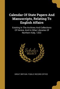 Great Britain. Public Record Office - «Calendar Of State Papers And Manuscripts, Relating To English Affairs. Existing In The Archives And Collections Of Venice, And In Other Libraries Of Northern Italy, 1202-»