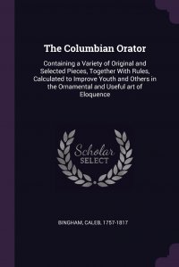 The Columbian Orator. Containing a Variety of Original and Selected Pieces, Together With Rules, Calculated to Improve Youth and Others in the Ornamental and Useful art of Eloquence