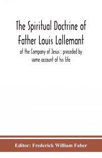 Frederick William Faber - «The spiritual doctrine of Father Louis Lallemant, of the Company of Jesus. preceded by some account of his life»