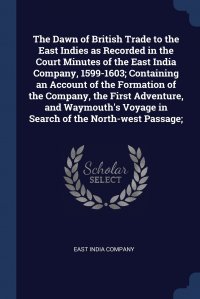 The Dawn of British Trade to the East Indies as Recorded in the Court Minutes of the East India Company, 1599-1603; Containing an Account of the Formation of the Company, the First Adventure,