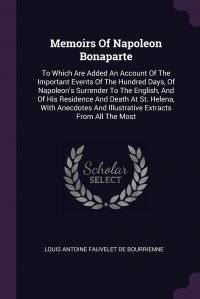 Memoirs Of Napoleon Bonaparte. To Which Are Added An Account Of The Important Events Of The Hundred Days, Of Napoleon's Surrender To The English, And Of His Residence And Death At St. He