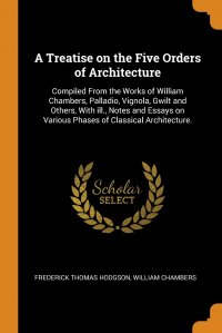 A Treatise on the Five Orders of Architecture. Compiled From the Works of William Chambers, Palladio, Vignola, Gwilt and Others, With ill., Notes and Essays on Various Phases of Classical Arc