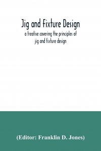 Jig and fixture design, a treatise covering the principles of jig and fixture design, the important constructional details, and many different types of work-holding devices used in interchang