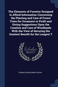 The Elements of Forestry Designed to Afford Information Concerning the Planting and Care of Forest Trees for Ornament or Profit and Giving Suggestions Upon the Creation and Care of Woodlands