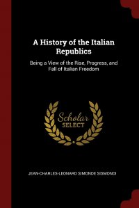 A History of the Italian Republics. Being a View of the Rise, Progress, and Fall of Italian Freedom