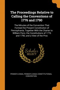 The Proceedings Relative to Calling the Conventions of 1776 and 1790. The Minutes of the Convention That Formed the Present Constitution of Pennsylvania, Together With the Charter to William