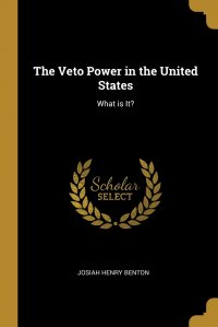 Josiah Henry Benton - «The Veto Power in the United States. What is It?»