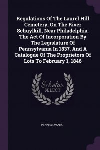 Regulations Of The Laurel Hill Cemetery, On The River Schuylkill, Near Philadelphia, The Act Of Incorporation By The Legislature Of Pennsylvania In 1837, And A Catalogue Of The Proprietors Of