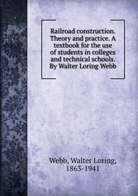 Railroad construction. Theory and practice. A textbook for the use of students in colleges and technical schools. By Walter Loring Webb