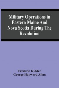 Frederic Kidder - «Military Operations In Eastern Maine And Nova Scotia During The Revolution»