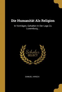 Samuel Hirsch - «Die Humanitat Als Religion. In Vortragen, Gehalten In Der Loge Zu Luxemburg...»