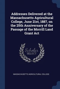 Massachusetts Agricultural College - «Addresses Delivered at the Massachusetts Agricultural College, June 21st, 1887, on the 25th Anniversary of the Passage of the Morrill Land Grant Act»