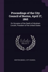 Proceedings of the City Council of Boston, April 17, 1865. On Occasion of the Death of Abraham Lincoln, President of the United States