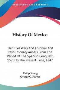 Philip Young, George C. Furber - «History Of Mexico. Her Civil Wars And Colonial And Revolutionary Annals From The Period Of The Spanish Conquest, 1520 To The Present Time, 1847»