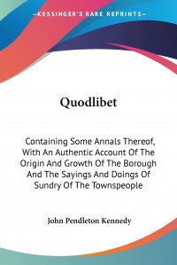 John Pendleton Kennedy - «Quodlibet. Containing Some Annals Thereof, With An Authentic Account Of The Origin And Growth Of The Borough And The Sayings And Doings Of Sundry Of The Townspeople»