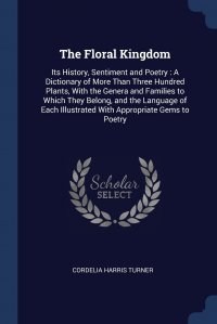 Cordelia Harris Turner - «The Floral Kingdom. Its History, Sentiment and Poetry : A Dictionary of More Than Three Hundred Plants, With the Genera and Families to Which They Belong, and the Language of Each Illustrated»