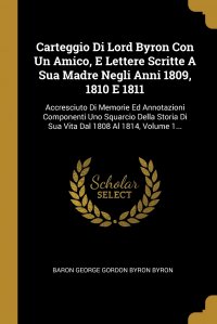 Carteggio Di Lord Byron Con Un Amico, E Lettere Scritte A Sua Madre Negli Anni 1809, 1810 E 1811. Accresciuto Di Memorie Ed Annotazioni Componenti Uno Squarcio Della Storia Di Sua Vita Dal 18