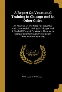 City Club of Chicago - «A Report On Vocational Training In Chicago And In Other Cities. An Analysis Of The Need For Industrial And Commercial Training In Chicago, And A Study Of Present Provisions Therefor In Compar»