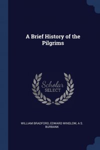 Edward Winslow, William Bradford, A S. Burbank - «A Brief History of the Pilgrims»