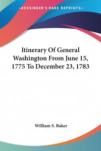 William S. Baker - «Itinerary Of General Washington From June 15, 1775 To December 23, 1783»